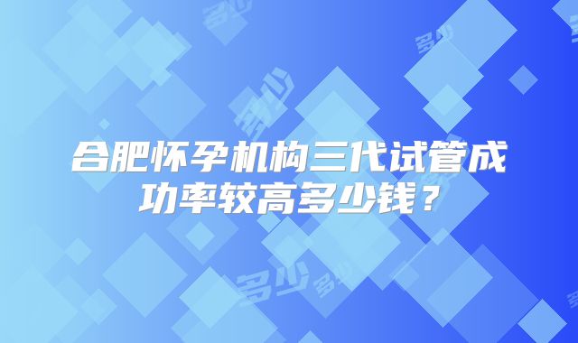 合肥怀孕机构三代试管成功率较高多少钱？