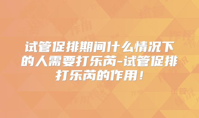 试管促排期间什么情况下的人需要打乐芮-试管促排打乐芮的作用!