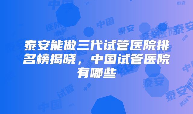 泰安能做三代试管医院排名榜揭晓，中国试管医院有哪些