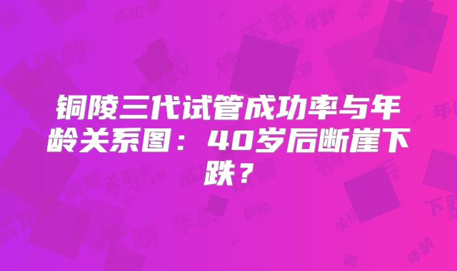铜陵三代试管成功率与年龄关系图:40岁后断崖下跌?