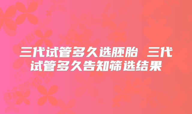 三代试管多久选胚胎 三代试管多久告知筛选结果