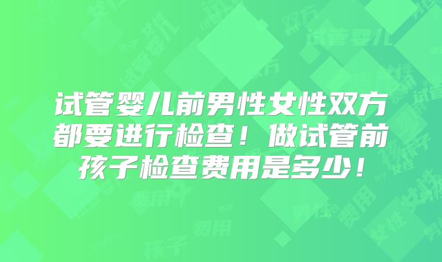 试管婴儿前男性女性双方都要进行检查!做试管前孩子检查费用是多少!