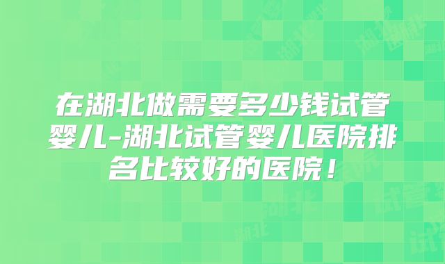 在湖北做需要多少钱试管婴儿-湖北试管婴儿医院排名比较好的医院！