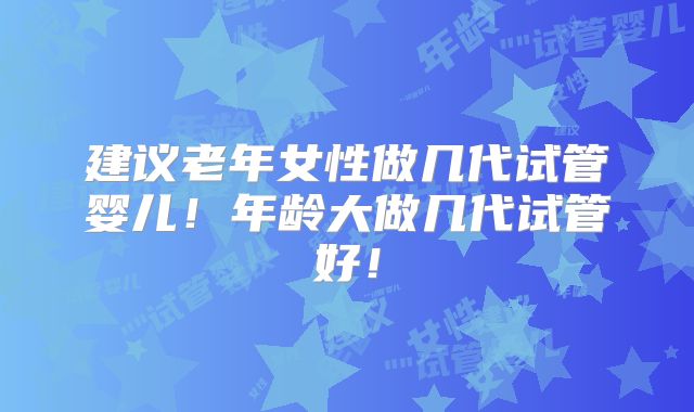 建议老年女性做几代试管婴儿！年龄大做几代试管好！