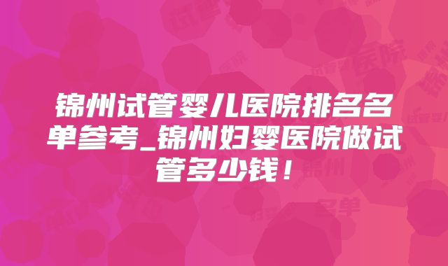 锦州试管婴儿医院排名名单参考_锦州妇婴医院做试管多少钱！