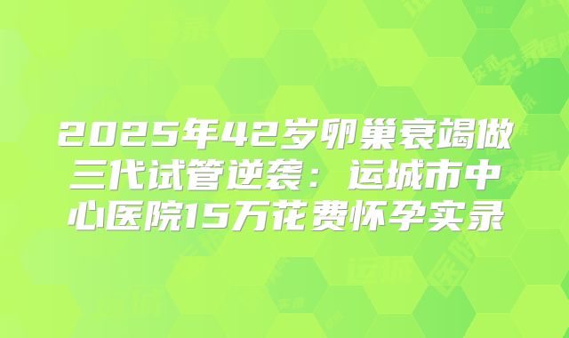 2025年42岁卵巢衰竭做三代试管逆袭:运城市中心医院15万花费怀孕实录