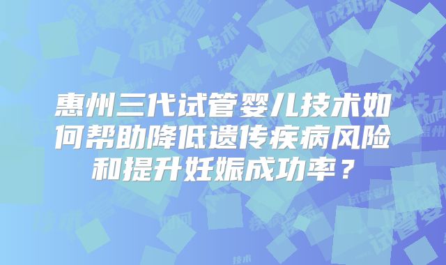 惠州三代试管婴儿技术如何帮助降低遗传疾病风险和提升妊娠成功率?