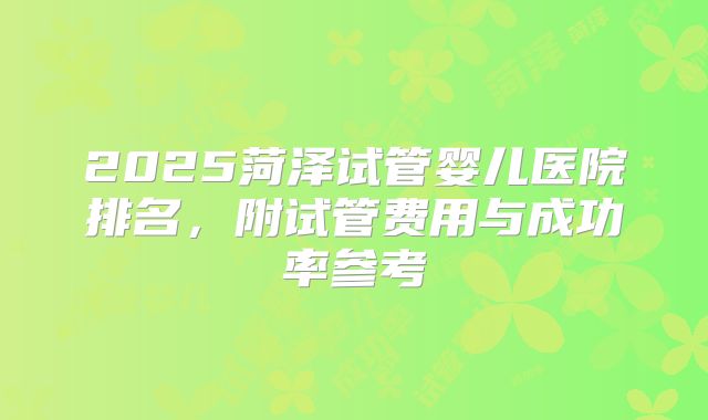 2025菏泽试管婴儿医院排名,附试管费用与成功率参考