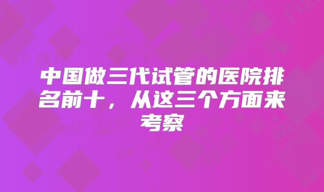 中国做三代试管的医院排名前十，从这三个方面来考察