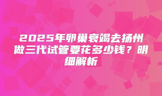 2025年卵巢衰竭去扬州做三代试管要花多少钱?明细解析