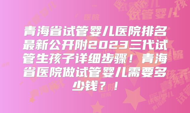 青海省试管婴儿医院排名最新公开附2023三代试管生孩子详细步骤!青海省医院做试管婴儿需要多少钱?!