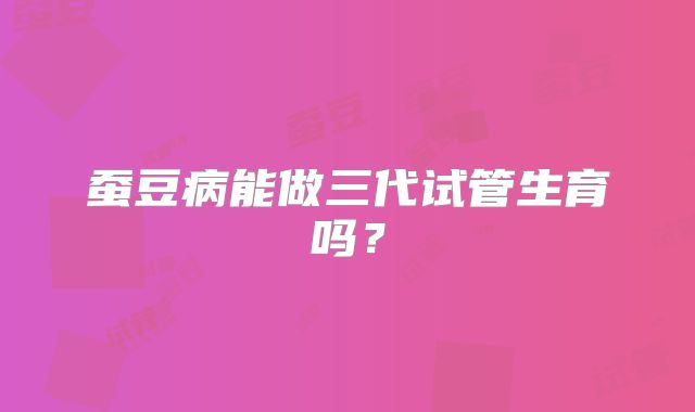 蚕豆病能做三代试管生育吗？