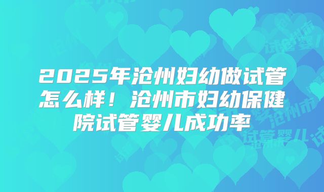 2025年沧州妇幼做试管怎么样！沧州市妇幼保健院试管婴儿成功率