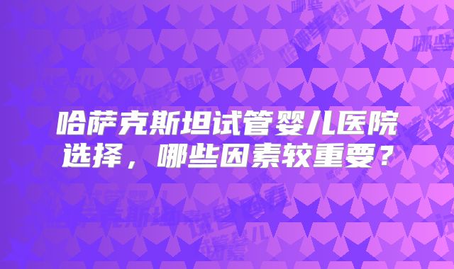 哈萨克斯坦试管婴儿医院选择,哪些因素较重要?
