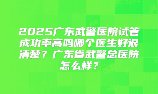 2025广东武警医院试管成功率高吗哪个医生好很清楚?广东省武警总医院怎么样?