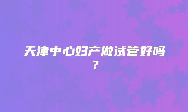 天津中心妇产做试管好吗？