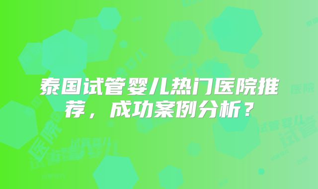 泰国试管婴儿热门医院推荐，成功案例分析？
