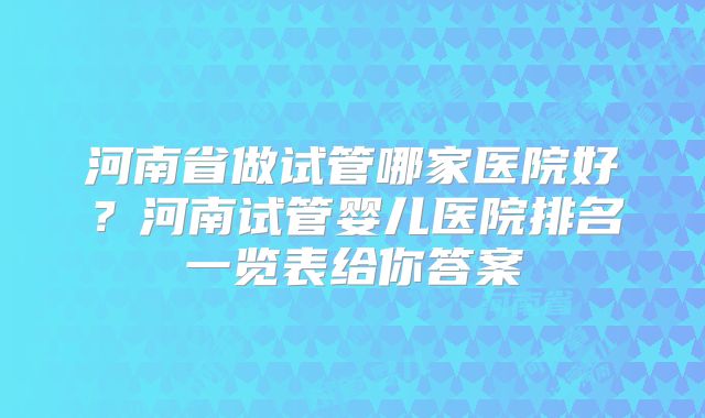 河南省做试管哪家医院好？河南试管婴儿医院排名一览表给你答案
