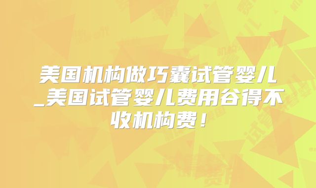 美国机构做巧囊试管婴儿_美国试管婴儿费用谷得不收机构费！