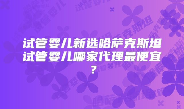 试管婴儿新选哈萨克斯坦试管婴儿哪家代理最便宜？