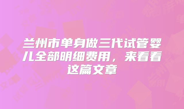 兰州市单身做三代试管婴儿全部明细费用，来看看这篇文章