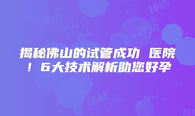 揭秘佛山的试管成功 医院！6大技术解析助您好孕