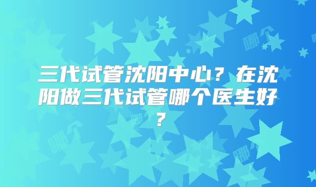 三代试管沈阳中心？在沈阳做三代试管哪个医生好？