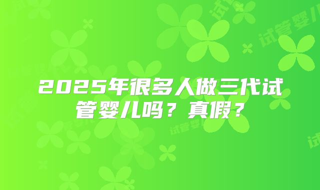 2025年很多人做三代试管婴儿吗？真假？