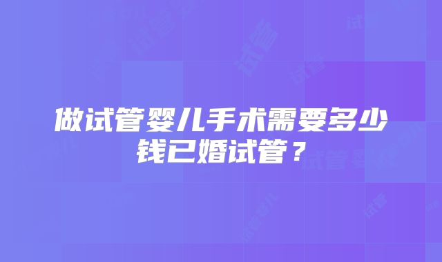 做试管婴儿手术需要多少钱已婚试管?