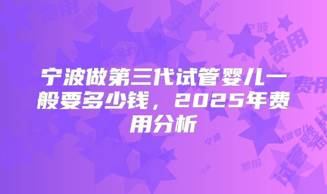 宁波做第三代试管婴儿一般要多少钱,2025年费用分析
