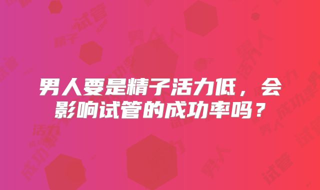 男人要是精子活力低，会影响试管的成功率吗？