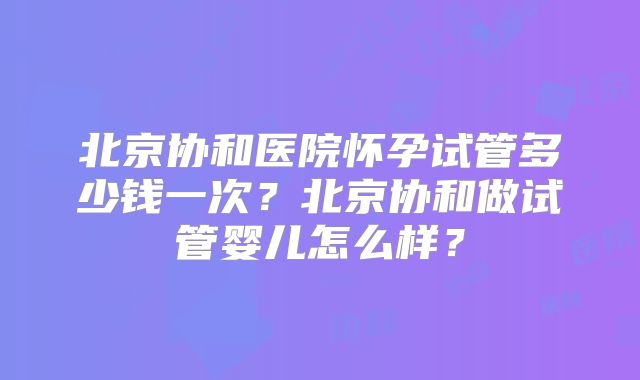 北京协和医院怀孕试管多少钱一次？北京协和做试管婴儿怎么样？