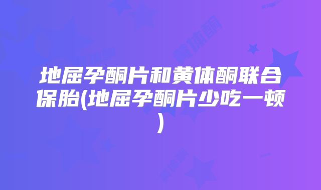 地屈孕酮片和黄体酮联合保胎(地屈孕酮片少吃一顿)