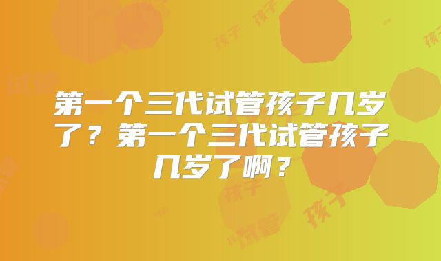 第一个三代试管孩子几岁了?第一个三代试管孩子几岁了啊?