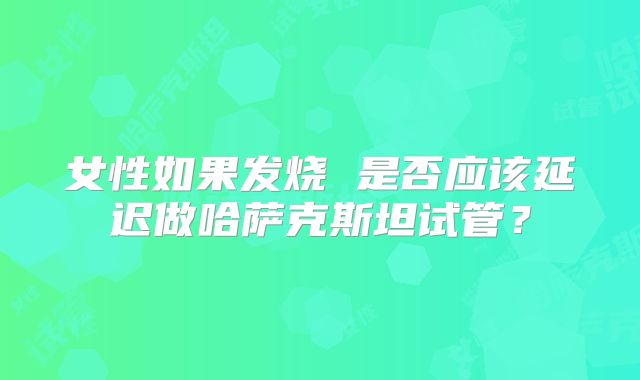 女性如果发烧 是否应该延迟做哈萨克斯坦试管？