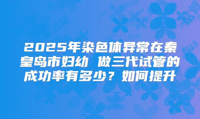 2025年染色体异常在秦皇岛市妇幼 做三代试管的成功率有多少?如何提升