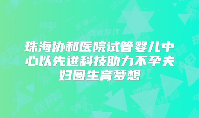 珠海协和医院试管婴儿中心以先进科技助力不孕夫妇圆生育梦想