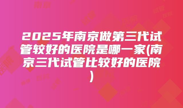 2025年南京做第三代试管较好的医院是哪一家(南京三代试管比较好的医院)