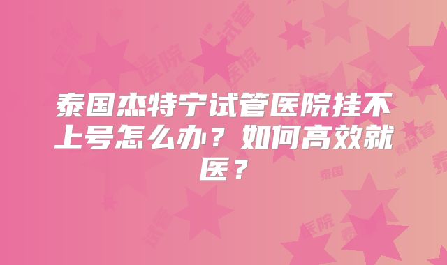 泰国杰特宁试管医院挂不上号怎么办？如何高效就医？