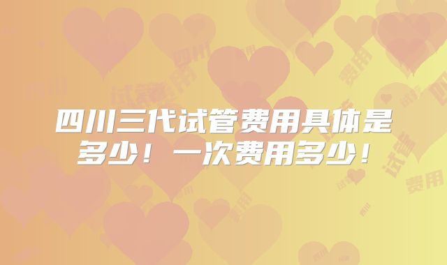 四川三代试管费用具体是多少！一次费用多少！