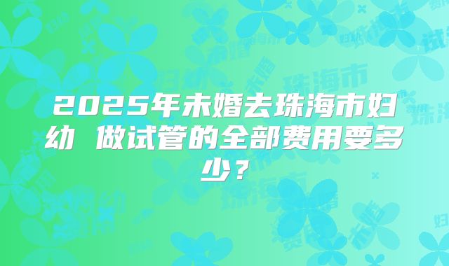 2025年未婚去珠海市妇幼 做试管的全部费用要多少？