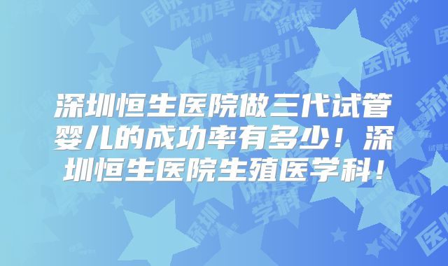 深圳恒生医院做三代试管婴儿的成功率有多少！深圳恒生医院生殖医学科！