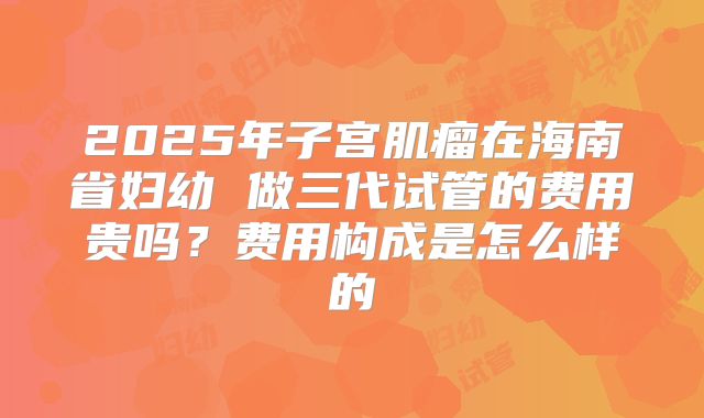 2025年子宫肌瘤在海南省妇幼 做三代试管的费用贵吗?费用构成是怎么样的
