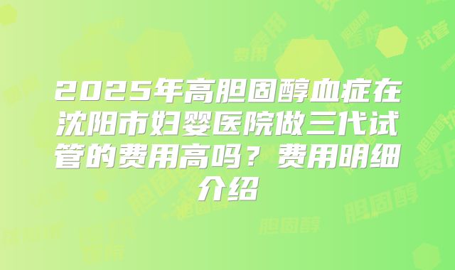 2025年高胆固醇血症在沈阳市妇婴医院做三代试管的费用高吗?费用明细介绍