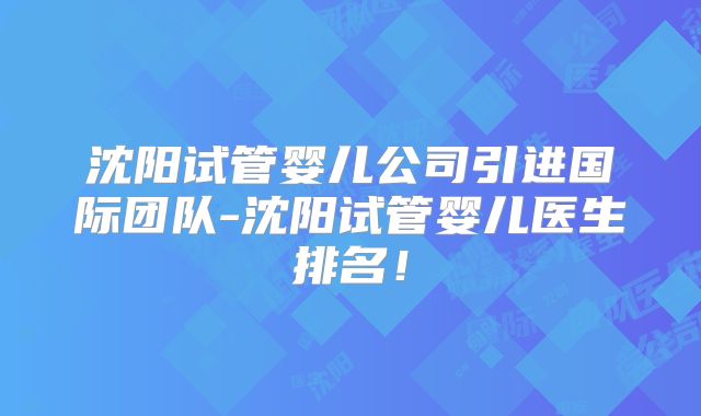 沈阳试管婴儿公司引进国际团队-沈阳试管婴儿医生排名！