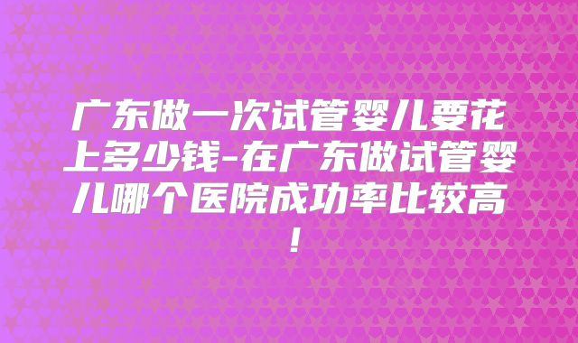广东做一次试管婴儿要花上多少钱-在广东做试管婴儿哪个医院成功率比较高！