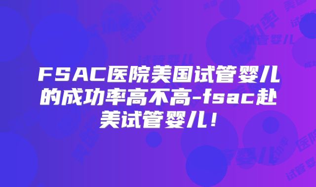 FSAC医院美国试管婴儿的成功率高不高-fsac赴美试管婴儿!