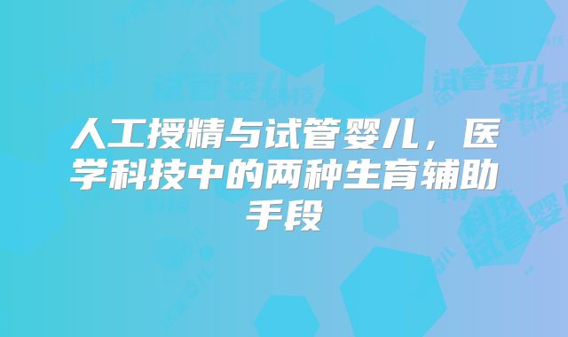 人工授精与试管婴儿，医学科技中的两种生育辅助手段