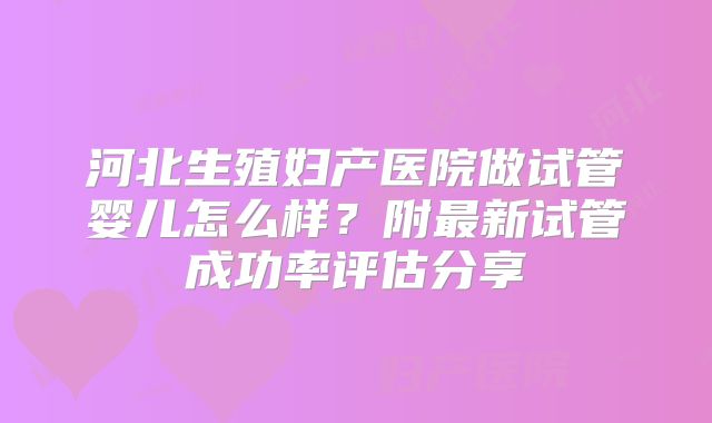 河北生殖妇产医院做试管婴儿怎么样？附最新试管成功率评估分享