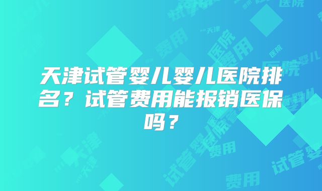 天津试管婴儿婴儿医院排名？试管费用能报销医保吗？